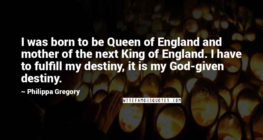 Philippa Gregory Quotes: I was born to be Queen of England and mother of the next King of England. I have to fulfill my destiny, it is my God-given destiny.