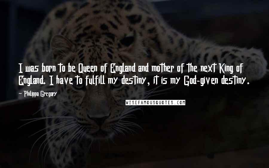 Philippa Gregory Quotes: I was born to be Queen of England and mother of the next King of England. I have to fulfill my destiny, it is my God-given destiny.