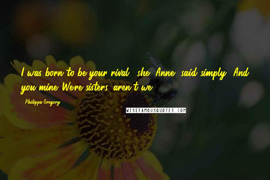 Philippa Gregory Quotes: I was born to be your rival,' she [Anne] said simply. 'And you mine. We're sisters, aren't we?