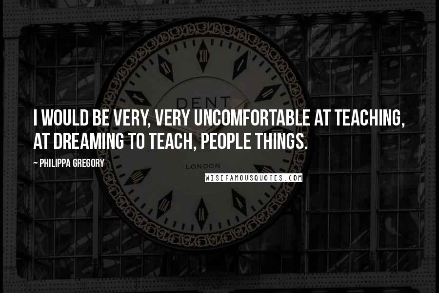 Philippa Gregory Quotes: I would be very, very uncomfortable at teaching, at dreaming to teach, people things.