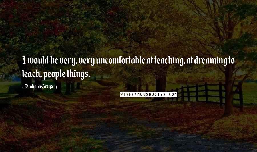 Philippa Gregory Quotes: I would be very, very uncomfortable at teaching, at dreaming to teach, people things.