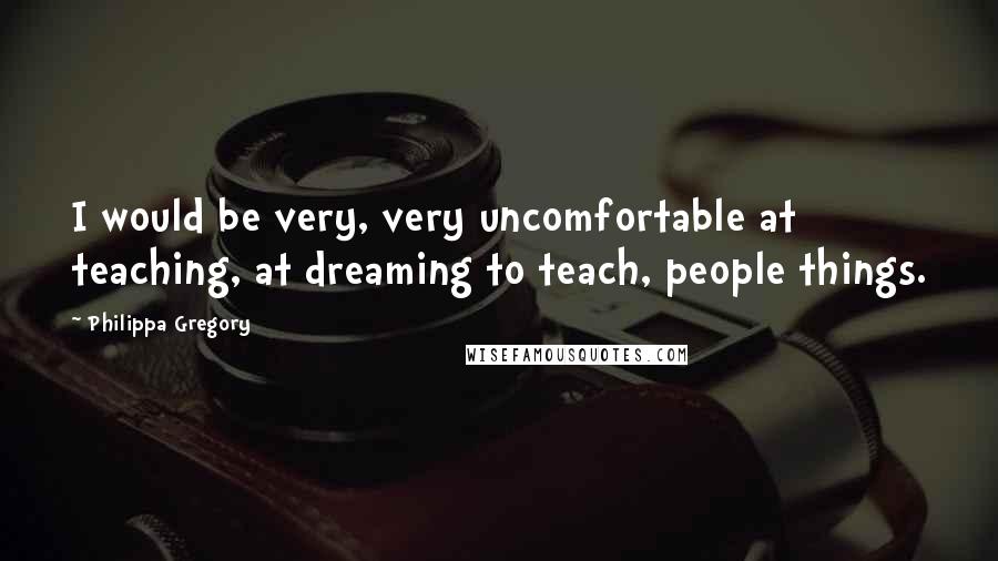 Philippa Gregory Quotes: I would be very, very uncomfortable at teaching, at dreaming to teach, people things.