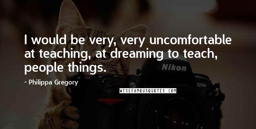 Philippa Gregory Quotes: I would be very, very uncomfortable at teaching, at dreaming to teach, people things.