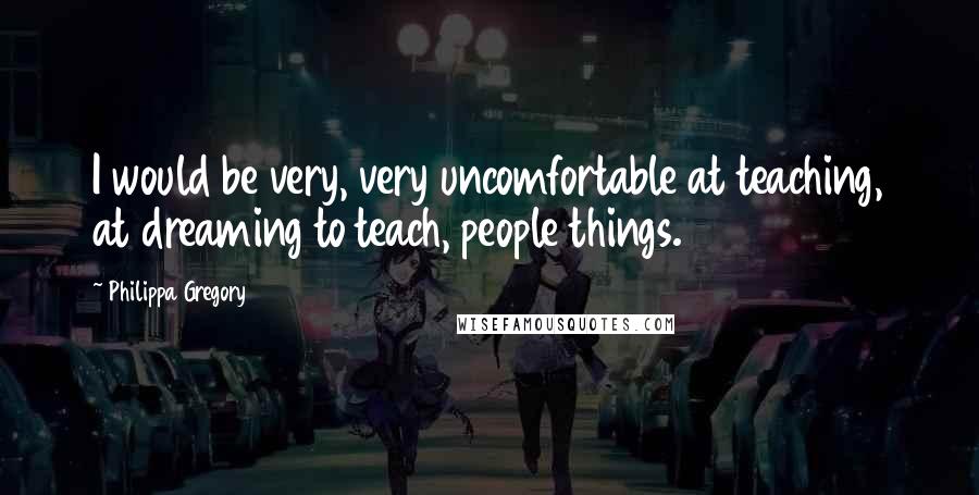Philippa Gregory Quotes: I would be very, very uncomfortable at teaching, at dreaming to teach, people things.