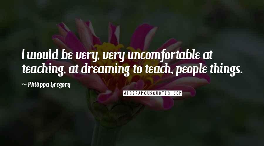 Philippa Gregory Quotes: I would be very, very uncomfortable at teaching, at dreaming to teach, people things.