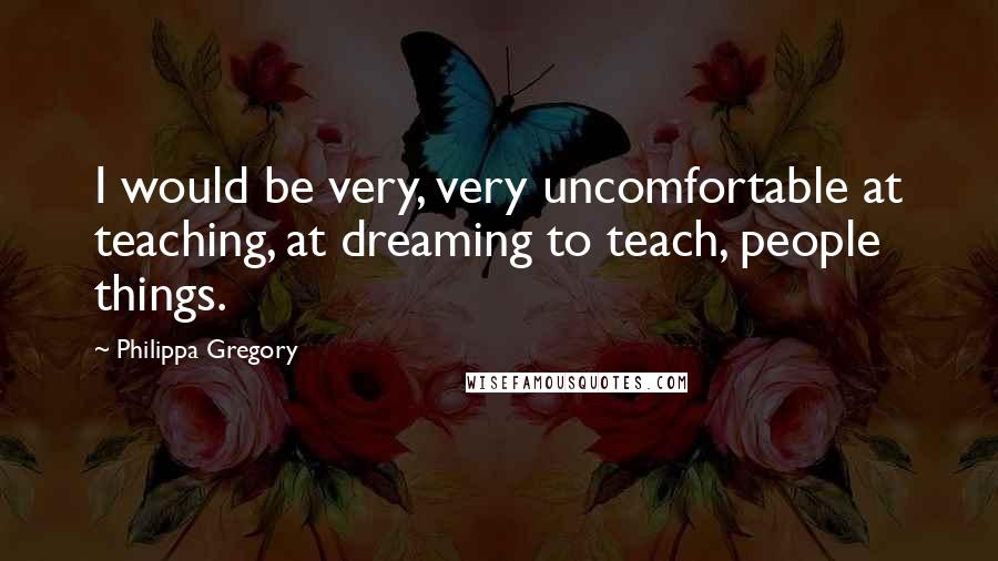 Philippa Gregory Quotes: I would be very, very uncomfortable at teaching, at dreaming to teach, people things.