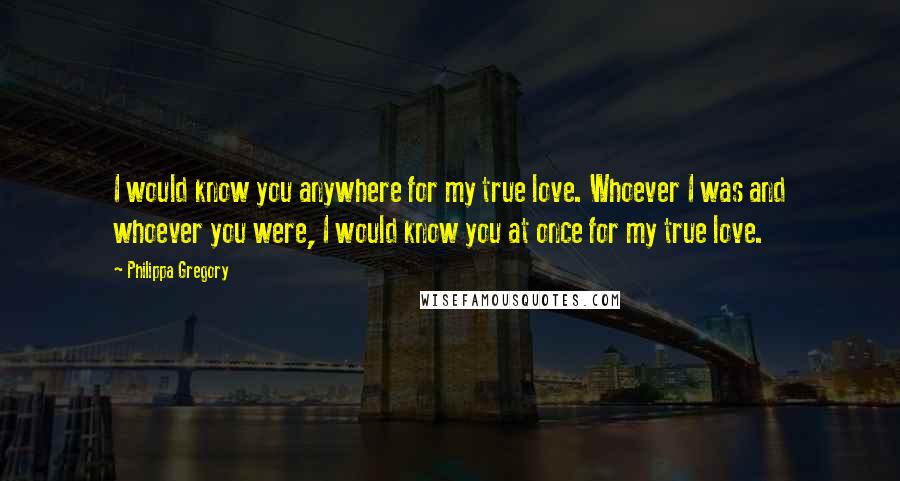 Philippa Gregory Quotes: I would know you anywhere for my true love. Whoever I was and whoever you were, I would know you at once for my true love.