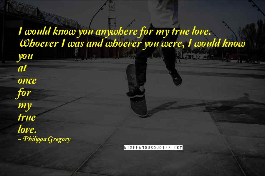 Philippa Gregory Quotes: I would know you anywhere for my true love. Whoever I was and whoever you were, I would know you at once for my true love.