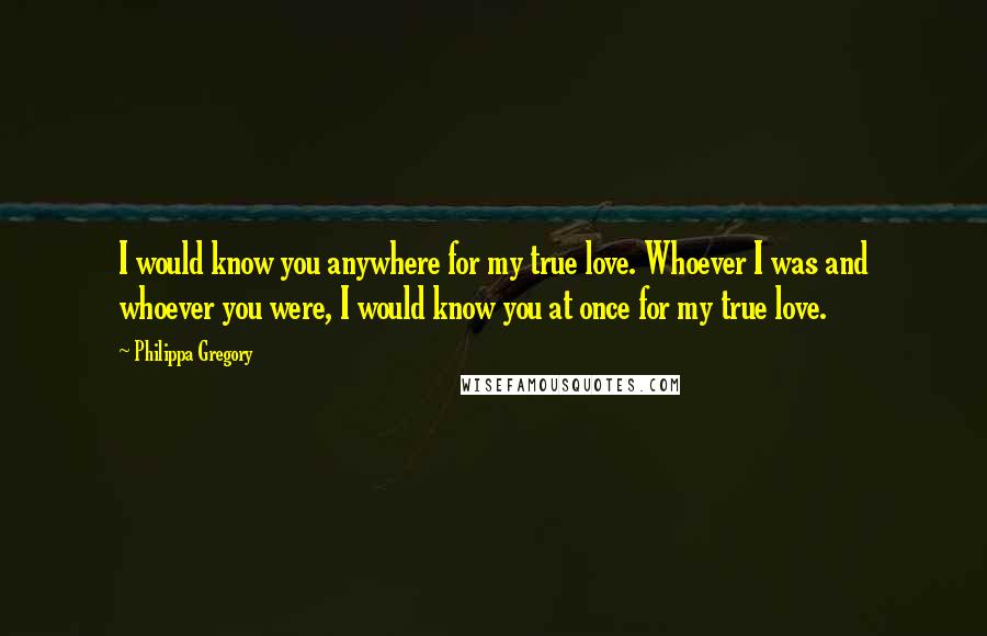 Philippa Gregory Quotes: I would know you anywhere for my true love. Whoever I was and whoever you were, I would know you at once for my true love.