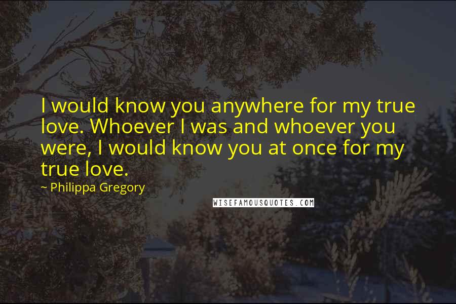 Philippa Gregory Quotes: I would know you anywhere for my true love. Whoever I was and whoever you were, I would know you at once for my true love.