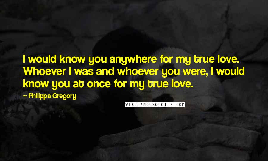 Philippa Gregory Quotes: I would know you anywhere for my true love. Whoever I was and whoever you were, I would know you at once for my true love.