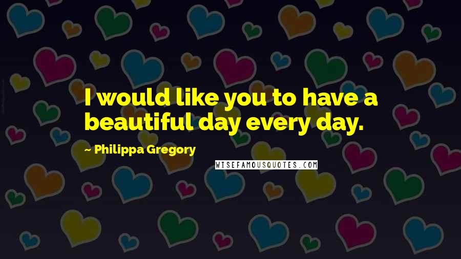 Philippa Gregory Quotes: I would like you to have a beautiful day every day.