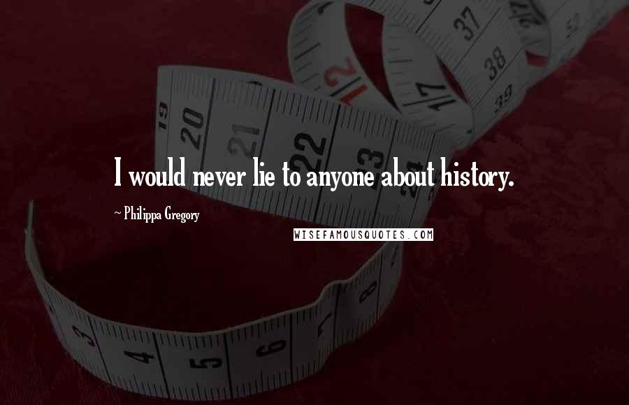 Philippa Gregory Quotes: I would never lie to anyone about history.