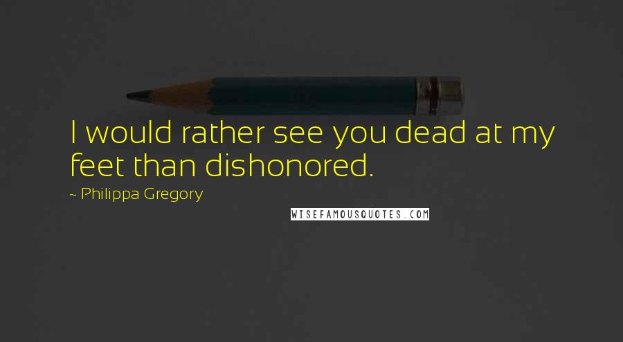 Philippa Gregory Quotes: I would rather see you dead at my feet than dishonored.