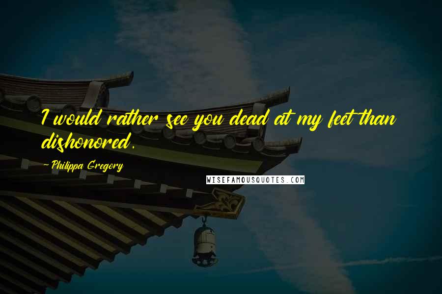 Philippa Gregory Quotes: I would rather see you dead at my feet than dishonored.