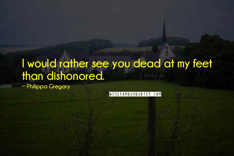 Philippa Gregory Quotes: I would rather see you dead at my feet than dishonored.