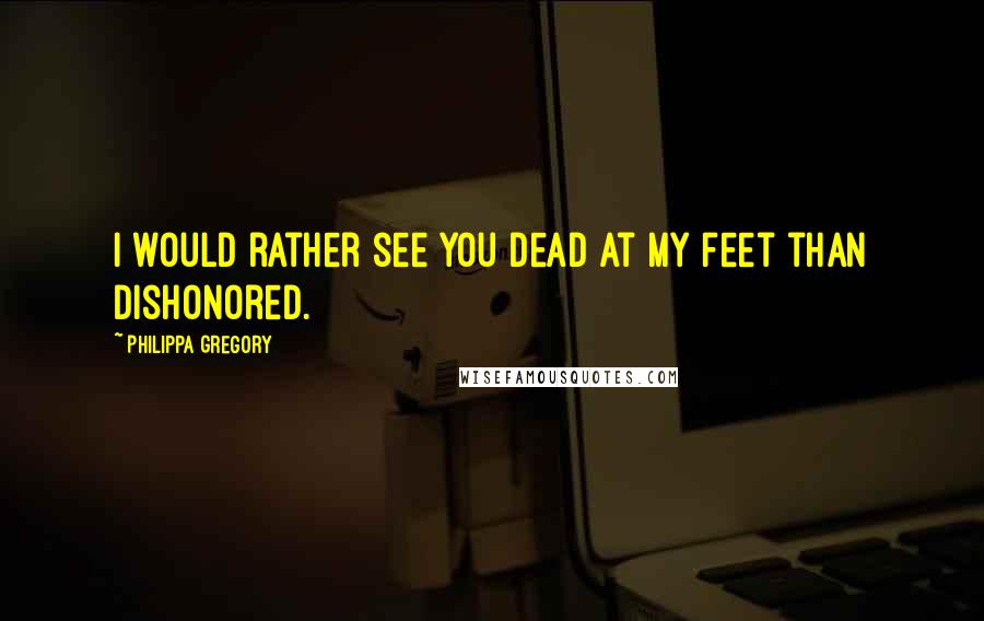 Philippa Gregory Quotes: I would rather see you dead at my feet than dishonored.