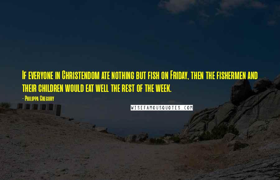 Philippa Gregory Quotes: If everyone in Christendom ate nothing but fish on Friday, then the fishermen and their children would eat well the rest of the week.