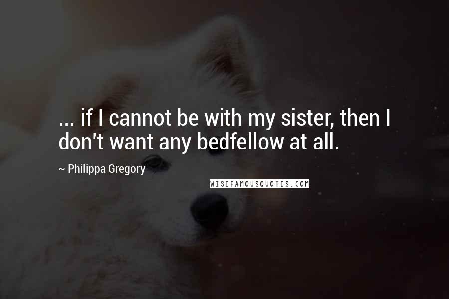 Philippa Gregory Quotes: ... if I cannot be with my sister, then I don't want any bedfellow at all.