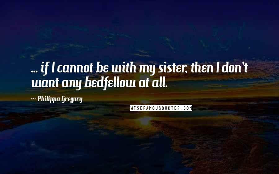 Philippa Gregory Quotes: ... if I cannot be with my sister, then I don't want any bedfellow at all.