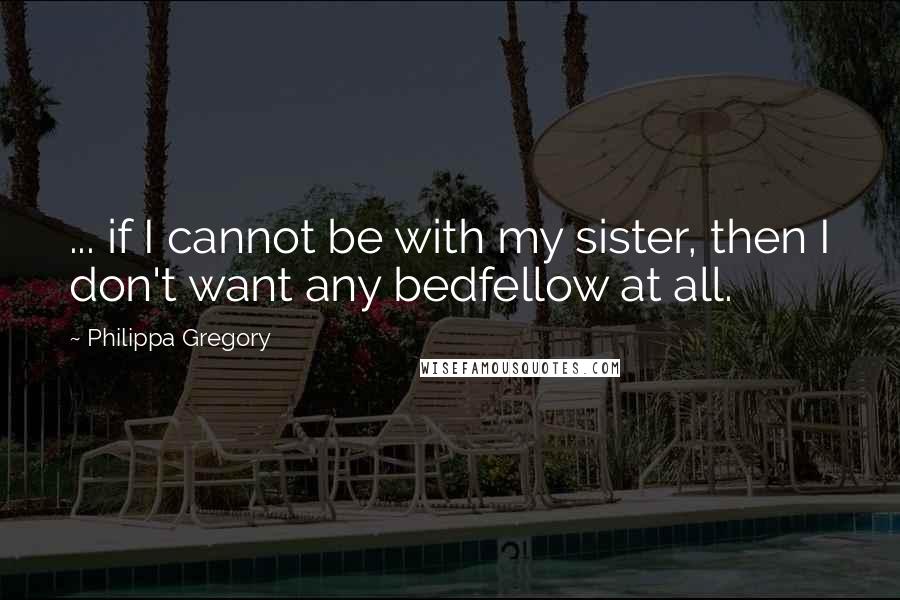 Philippa Gregory Quotes: ... if I cannot be with my sister, then I don't want any bedfellow at all.