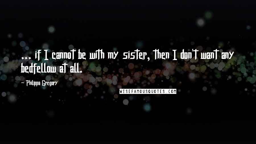 Philippa Gregory Quotes: ... if I cannot be with my sister, then I don't want any bedfellow at all.