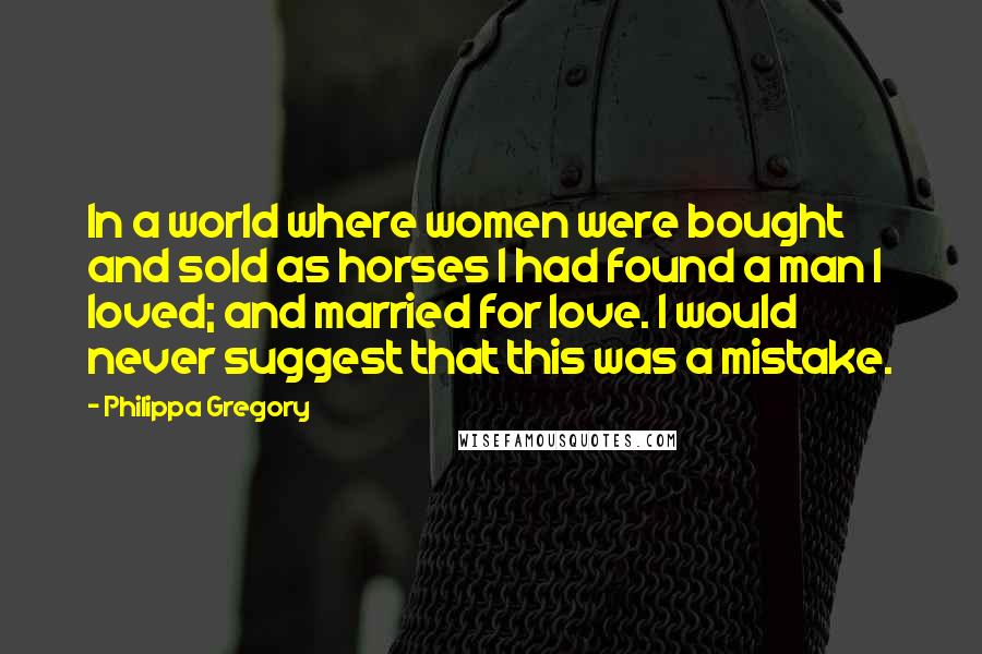 Philippa Gregory Quotes: In a world where women were bought and sold as horses I had found a man I loved; and married for love. I would never suggest that this was a mistake.