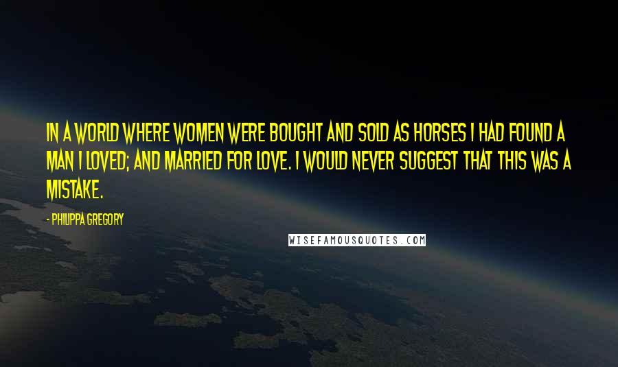 Philippa Gregory Quotes: In a world where women were bought and sold as horses I had found a man I loved; and married for love. I would never suggest that this was a mistake.