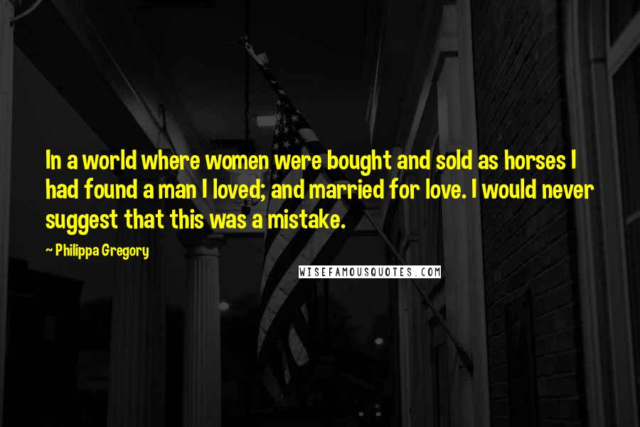 Philippa Gregory Quotes: In a world where women were bought and sold as horses I had found a man I loved; and married for love. I would never suggest that this was a mistake.