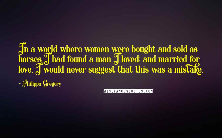 Philippa Gregory Quotes: In a world where women were bought and sold as horses I had found a man I loved; and married for love. I would never suggest that this was a mistake.