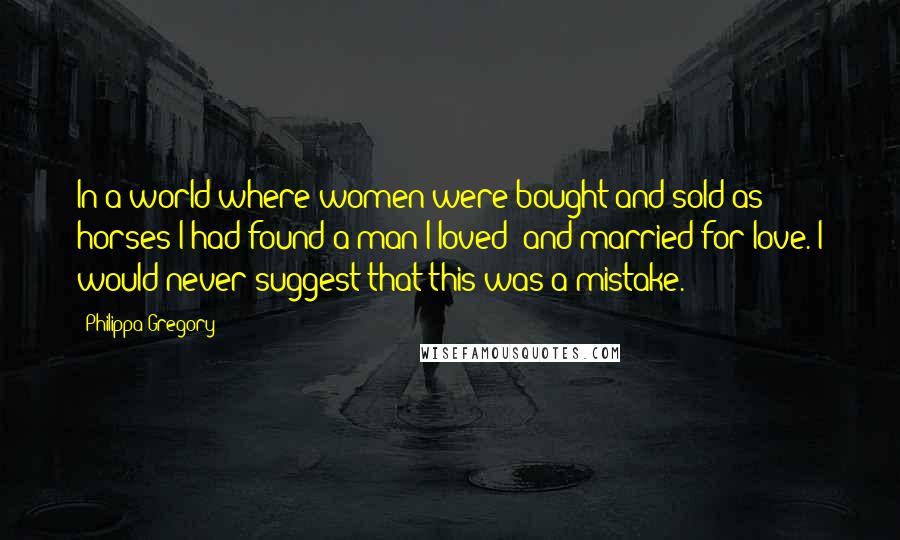 Philippa Gregory Quotes: In a world where women were bought and sold as horses I had found a man I loved; and married for love. I would never suggest that this was a mistake.