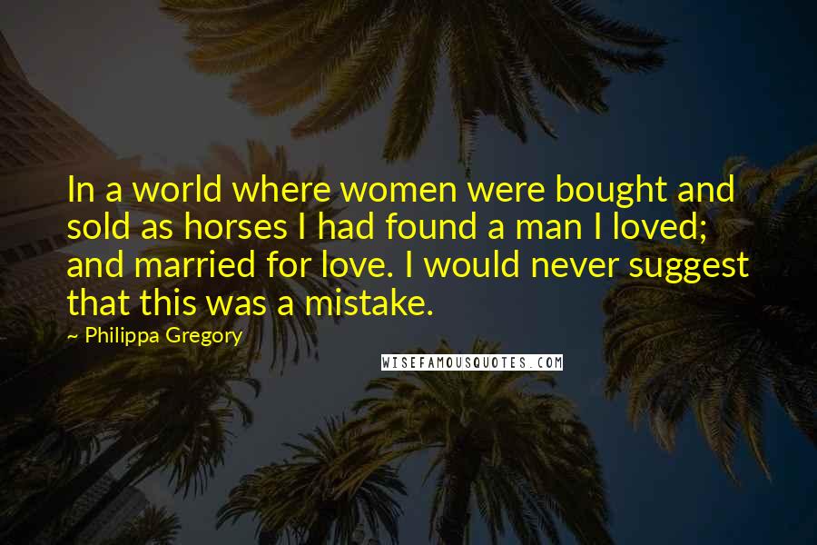 Philippa Gregory Quotes: In a world where women were bought and sold as horses I had found a man I loved; and married for love. I would never suggest that this was a mistake.