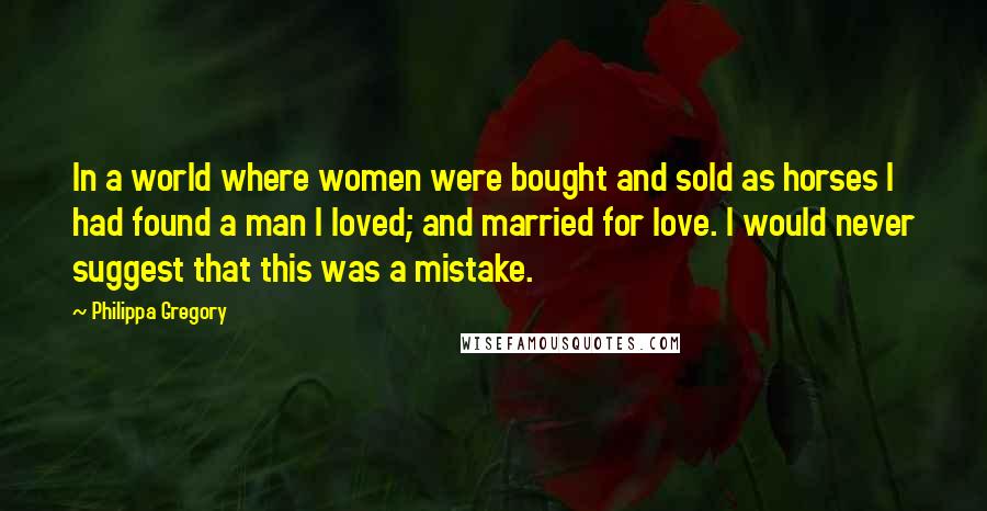 Philippa Gregory Quotes: In a world where women were bought and sold as horses I had found a man I loved; and married for love. I would never suggest that this was a mistake.