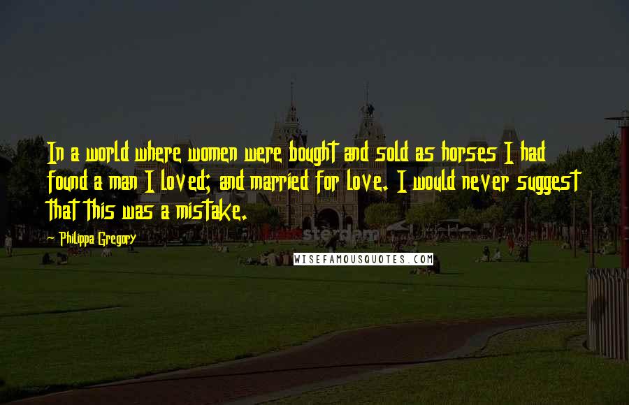 Philippa Gregory Quotes: In a world where women were bought and sold as horses I had found a man I loved; and married for love. I would never suggest that this was a mistake.