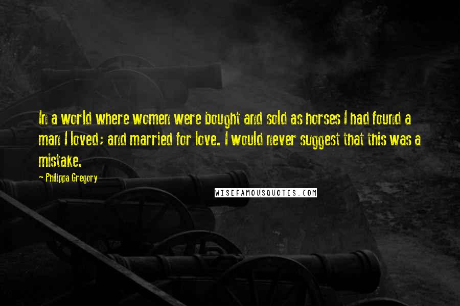 Philippa Gregory Quotes: In a world where women were bought and sold as horses I had found a man I loved; and married for love. I would never suggest that this was a mistake.