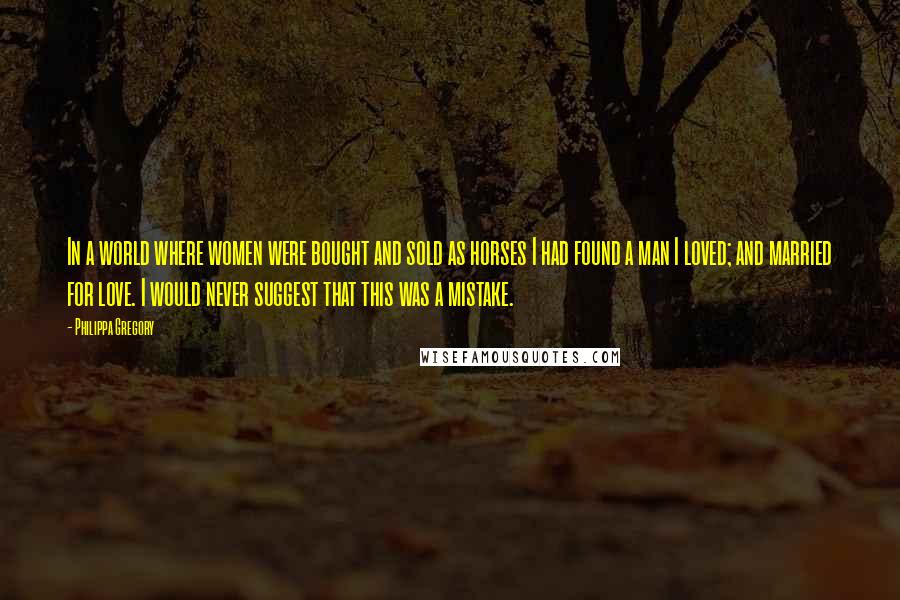 Philippa Gregory Quotes: In a world where women were bought and sold as horses I had found a man I loved; and married for love. I would never suggest that this was a mistake.