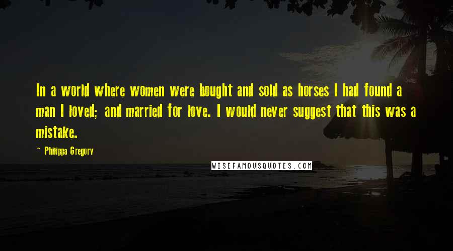 Philippa Gregory Quotes: In a world where women were bought and sold as horses I had found a man I loved; and married for love. I would never suggest that this was a mistake.