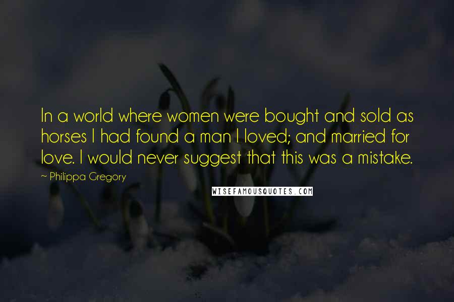 Philippa Gregory Quotes: In a world where women were bought and sold as horses I had found a man I loved; and married for love. I would never suggest that this was a mistake.