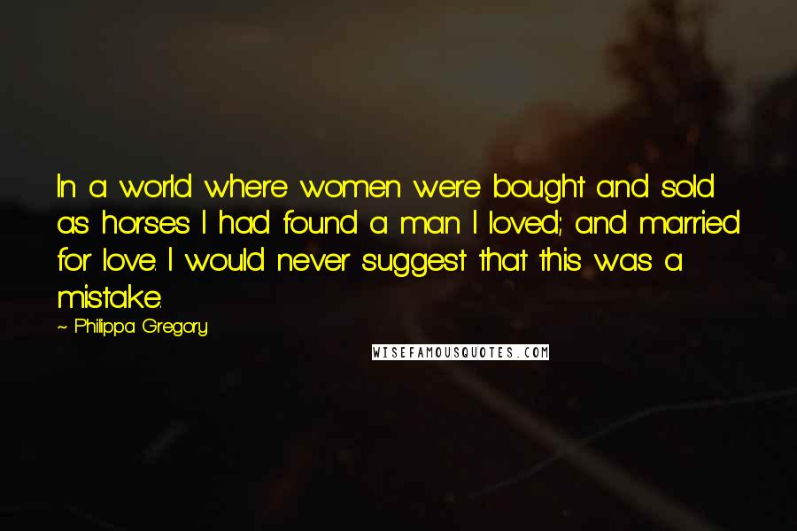 Philippa Gregory Quotes: In a world where women were bought and sold as horses I had found a man I loved; and married for love. I would never suggest that this was a mistake.