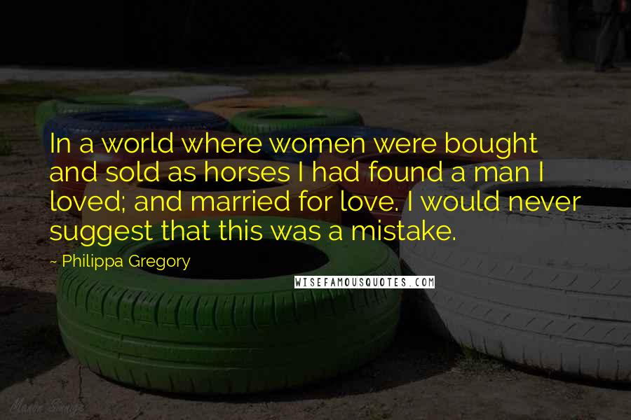 Philippa Gregory Quotes: In a world where women were bought and sold as horses I had found a man I loved; and married for love. I would never suggest that this was a mistake.