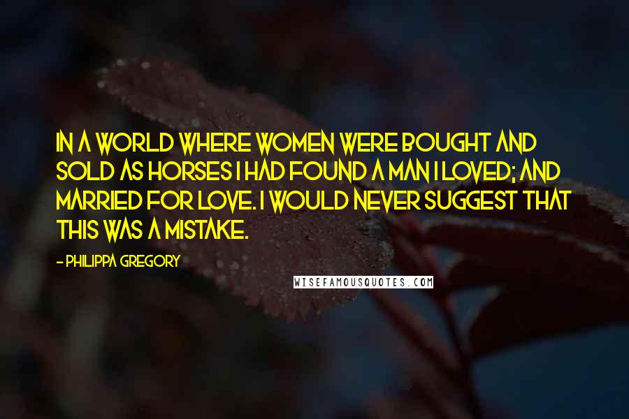Philippa Gregory Quotes: In a world where women were bought and sold as horses I had found a man I loved; and married for love. I would never suggest that this was a mistake.
