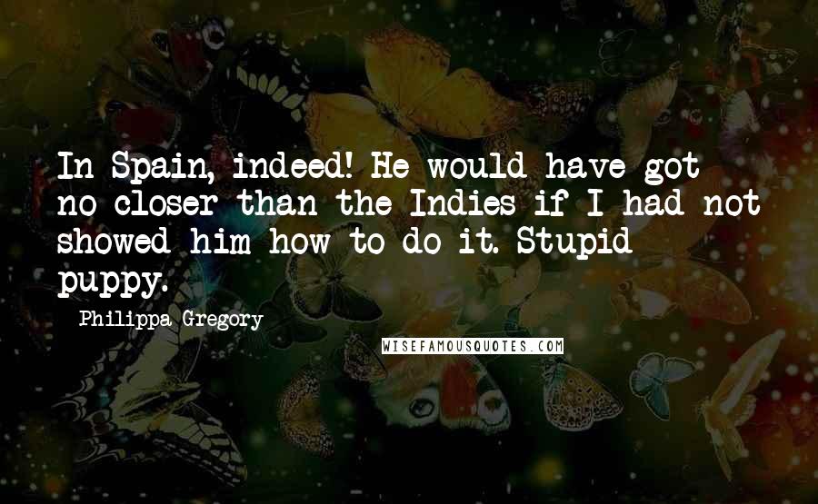 Philippa Gregory Quotes: In Spain, indeed! He would have got no closer than the Indies if I had not showed him how to do it. Stupid puppy.