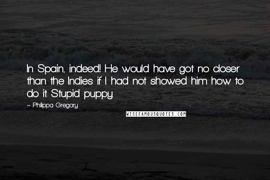 Philippa Gregory Quotes: In Spain, indeed! He would have got no closer than the Indies if I had not showed him how to do it. Stupid puppy.