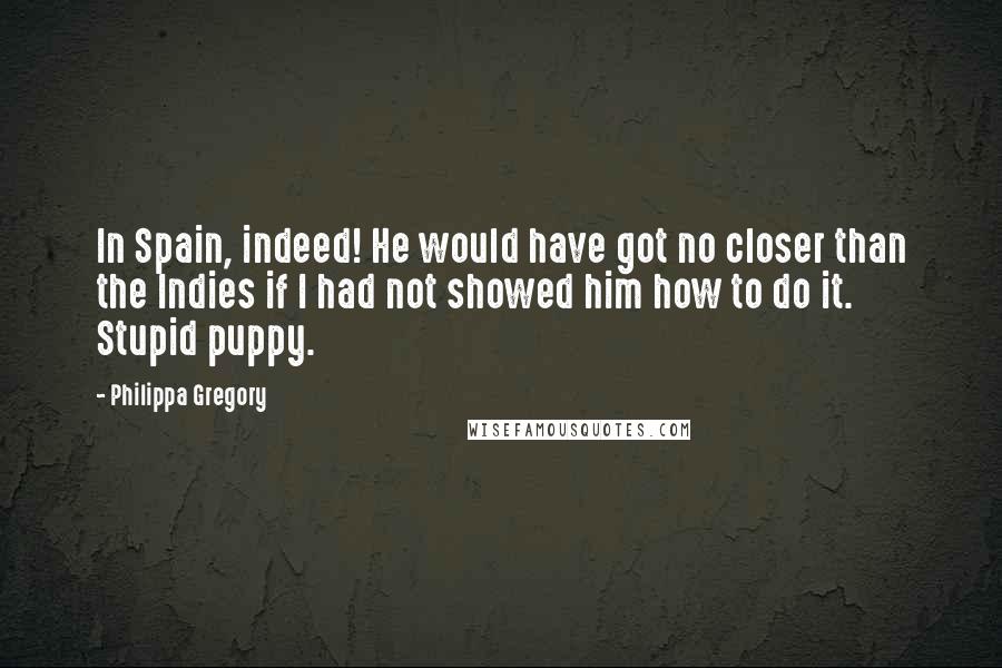 Philippa Gregory Quotes: In Spain, indeed! He would have got no closer than the Indies if I had not showed him how to do it. Stupid puppy.