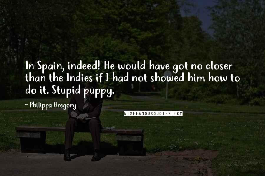Philippa Gregory Quotes: In Spain, indeed! He would have got no closer than the Indies if I had not showed him how to do it. Stupid puppy.
