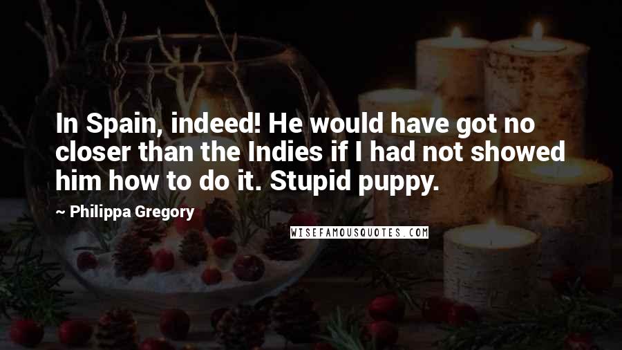 Philippa Gregory Quotes: In Spain, indeed! He would have got no closer than the Indies if I had not showed him how to do it. Stupid puppy.