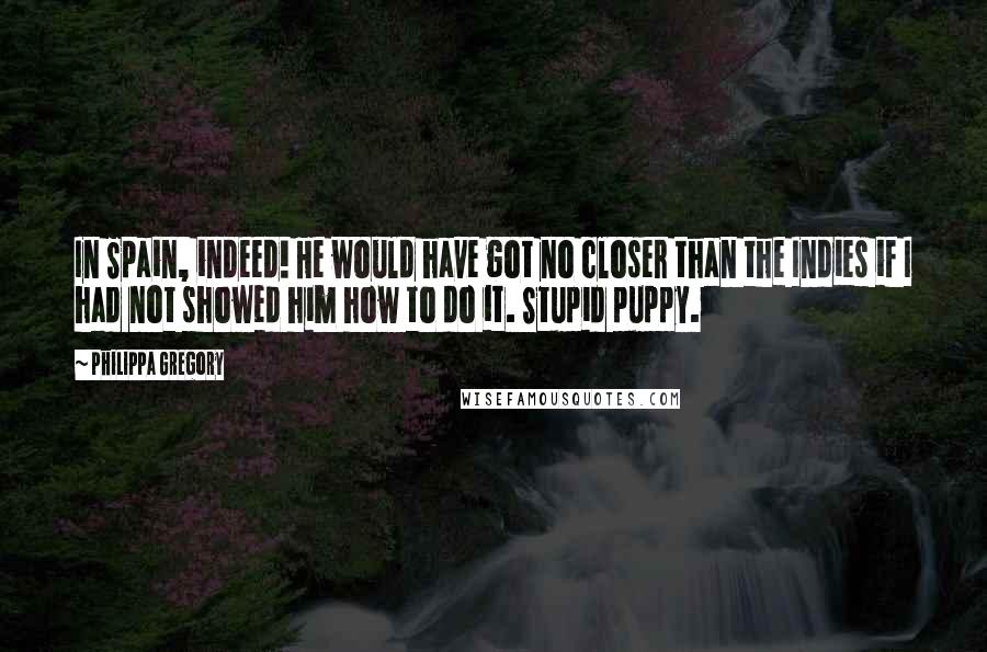 Philippa Gregory Quotes: In Spain, indeed! He would have got no closer than the Indies if I had not showed him how to do it. Stupid puppy.