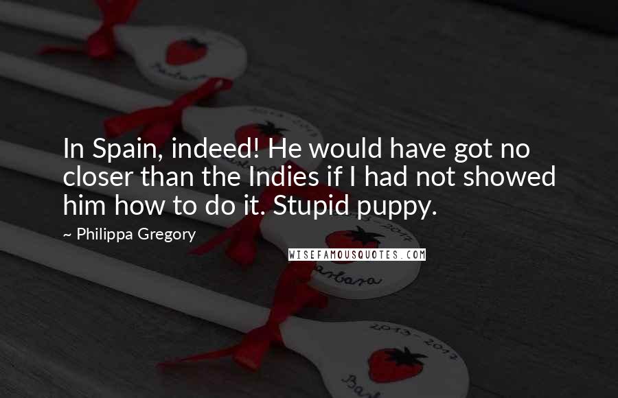 Philippa Gregory Quotes: In Spain, indeed! He would have got no closer than the Indies if I had not showed him how to do it. Stupid puppy.