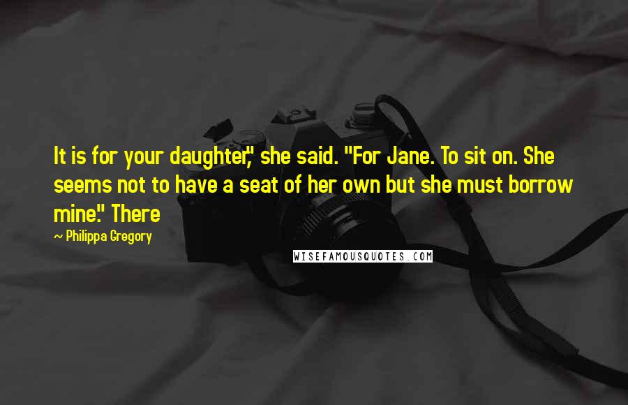 Philippa Gregory Quotes: It is for your daughter," she said. "For Jane. To sit on. She seems not to have a seat of her own but she must borrow mine." There