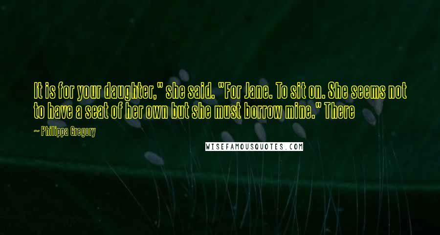 Philippa Gregory Quotes: It is for your daughter," she said. "For Jane. To sit on. She seems not to have a seat of her own but she must borrow mine." There